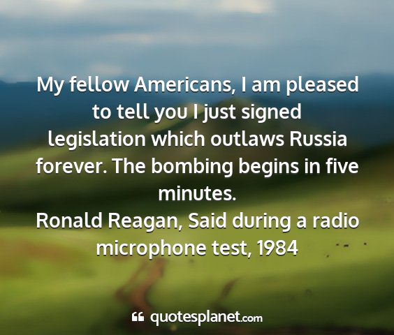Ronald reagan, said during a radio microphone test, 1984 - my fellow americans, i am pleased to tell you i...