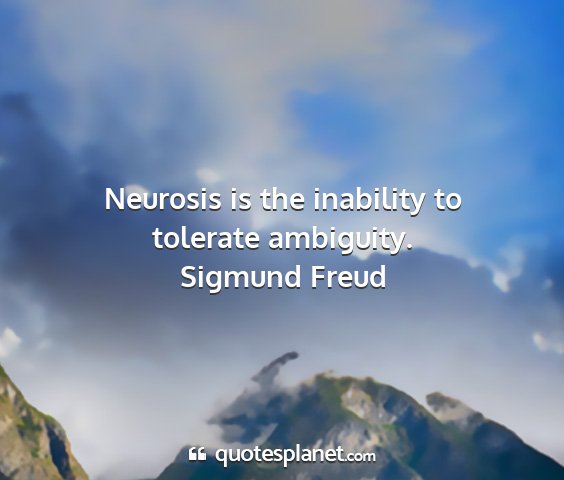 Sigmund freud - neurosis is the inability to tolerate ambiguity....