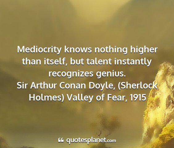 Sir arthur conan doyle, (sherlock holmes) valley of fear, 1915 - mediocrity knows nothing higher than itself, but...