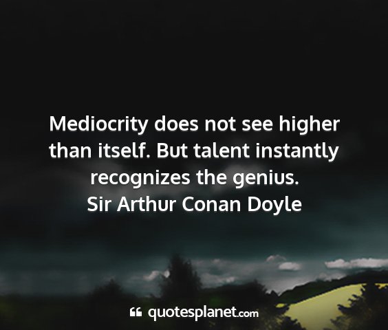 Sir arthur conan doyle - mediocrity does not see higher than itself. but...