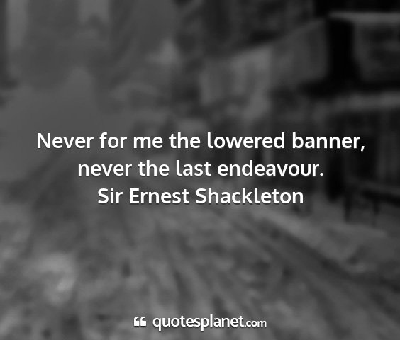 Sir ernest shackleton - never for me the lowered banner, never the last...