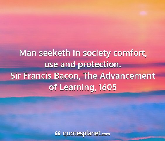 Sir francis bacon, the advancement of learning, 1605 - man seeketh in society comfort, use and...