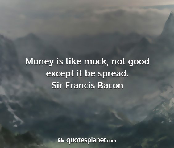 Sir francis bacon - money is like muck, not good except it be spread....