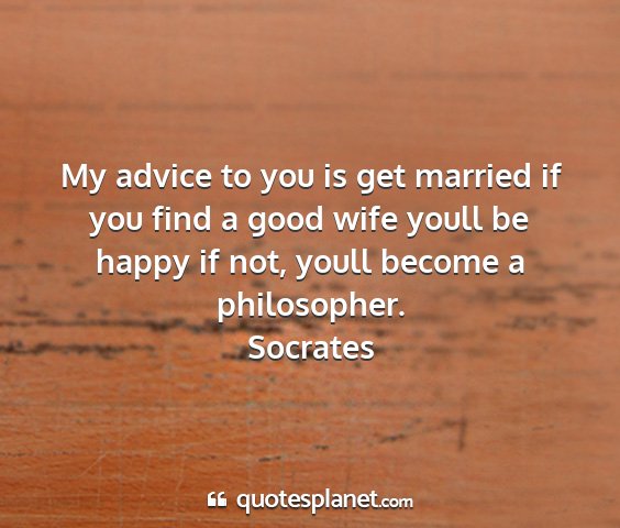 Socrates - my advice to you is get married if you find a...