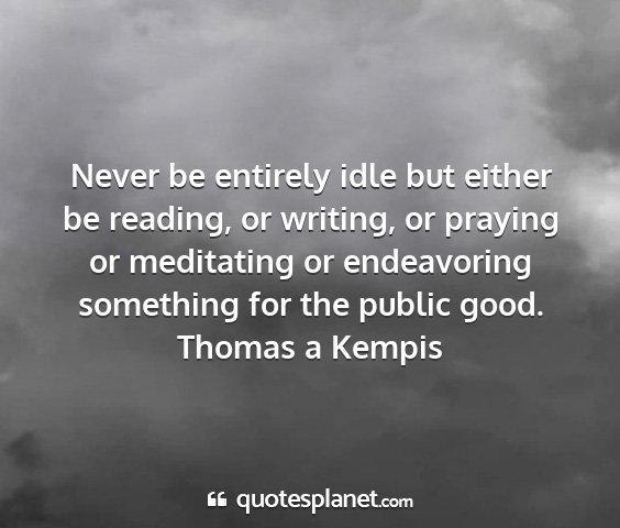 Thomas a kempis - never be entirely idle but either be reading, or...