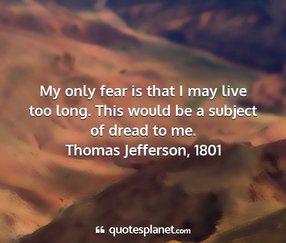 Thomas jefferson, 1801 - my only fear is that i may live too long. this...