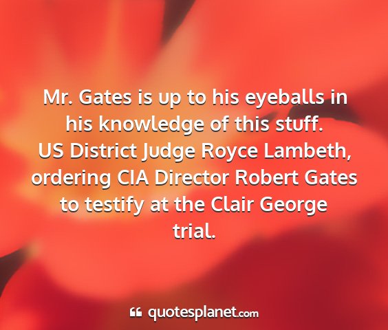 Us district judge royce lambeth, ordering cia director robert gates to testify at the clair george trial. - mr. gates is up to his eyeballs in his knowledge...