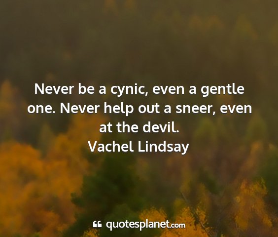 Vachel lindsay - never be a cynic, even a gentle one. never help...