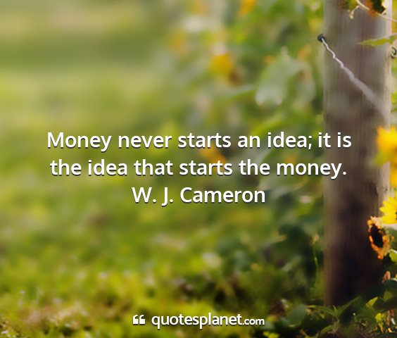 W. j. cameron - money never starts an idea; it is the idea that...