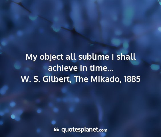 W. s. gilbert, the mikado, 1885 - my object all sublime i shall achieve in time......