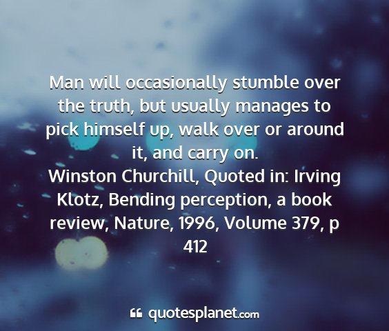 Winston churchill, quoted in: irving klotz, bending perception, a book review, nature, 1996, volume 379, p 412 - man will occasionally stumble over the truth, but...