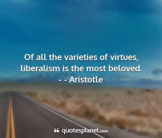 - - aristotle - of all the varieties of virtues, liberalism is...