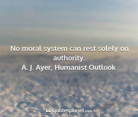 A. j. ayer, humanist outlook - no moral system can rest solely on authority....
