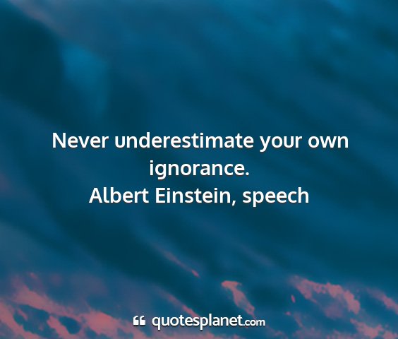 Albert einstein, speech - never underestimate your own ignorance....