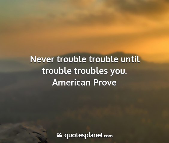 American prove - never trouble trouble until trouble troubles you....