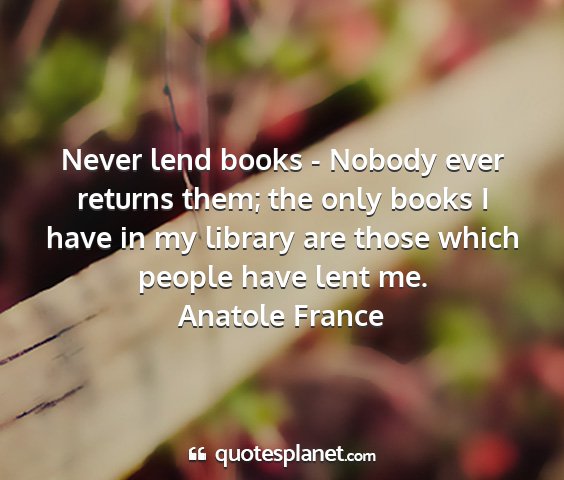 Anatole france - never lend books - nobody ever returns them; the...