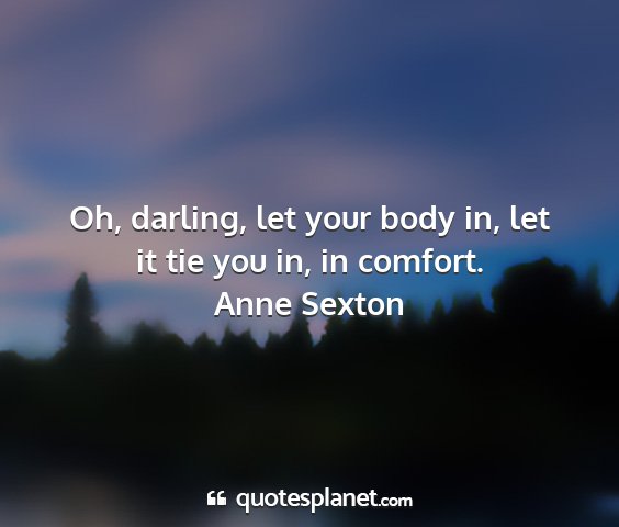 Anne sexton - oh, darling, let your body in, let it tie you in,...