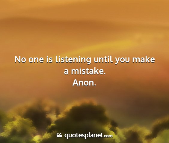Anon. - no one is listening until you make a mistake....
