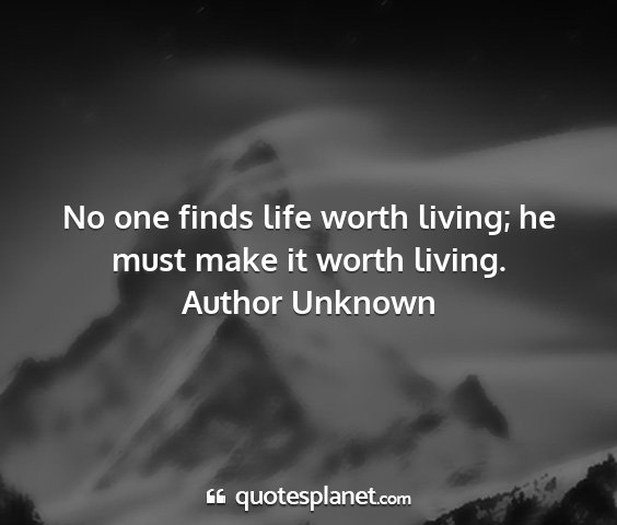 Author unknown - no one finds life worth living; he must make it...