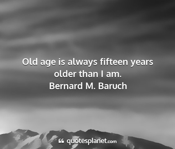 Bernard m. baruch - old age is always fifteen years older than i am....