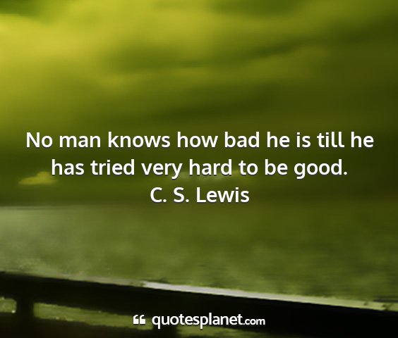 C. s. lewis - no man knows how bad he is till he has tried very...