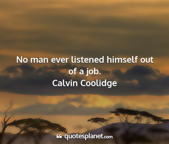 Calvin coolidge - no man ever listened himself out of a job....