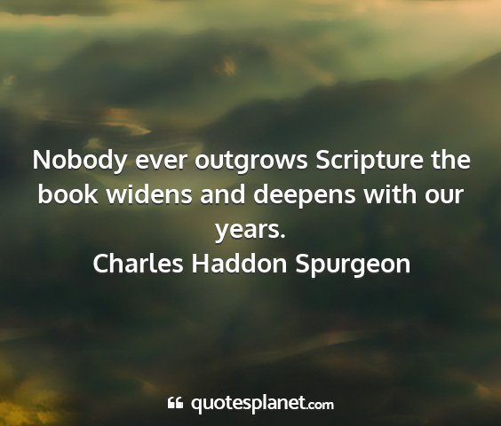 Charles haddon spurgeon - nobody ever outgrows scripture the book widens...
