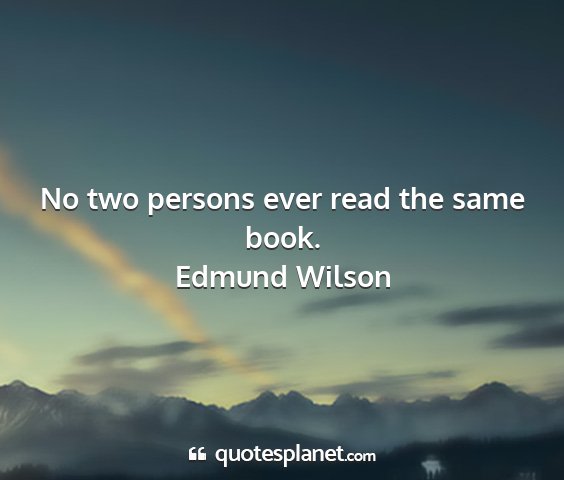 Edmund wilson - no two persons ever read the same book....