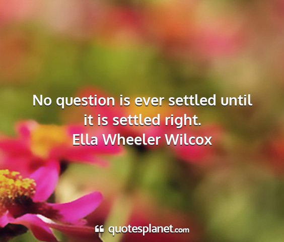 Ella wheeler wilcox - no question is ever settled until it is settled...
