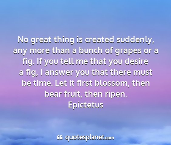 Epictetus - no great thing is created suddenly, any more than...