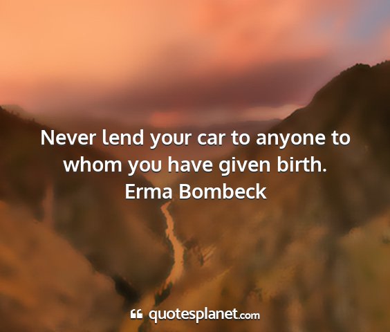 Erma bombeck - never lend your car to anyone to whom you have...