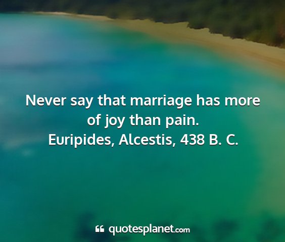 Euripides, alcestis, 438 b. c. - never say that marriage has more of joy than pain....