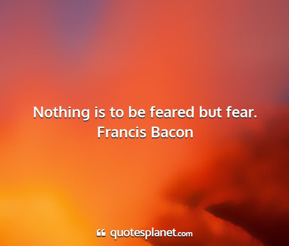 Francis bacon - nothing is to be feared but fear....