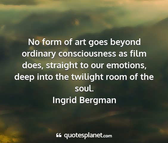 Ingrid bergman - no form of art goes beyond ordinary consciousness...