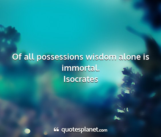 Isocrates - of all possessions wisdom alone is immortal....