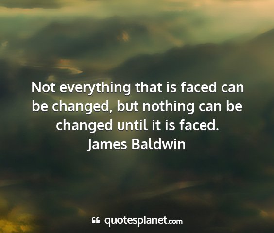 James baldwin - not everything that is faced can be changed, but...