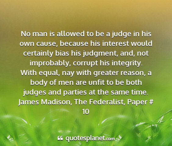 James madison, the federalist, paper # 10 - no man is allowed to be a judge in his own cause,...