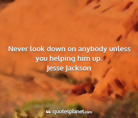 Jesse jackson - never look down on anybody unless you helping him...