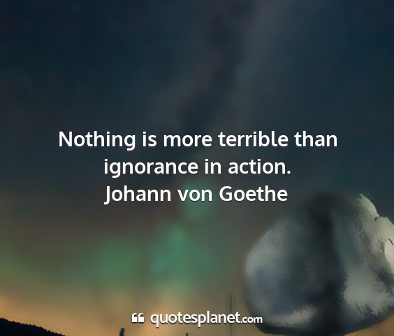 Johann von goethe - nothing is more terrible than ignorance in action....