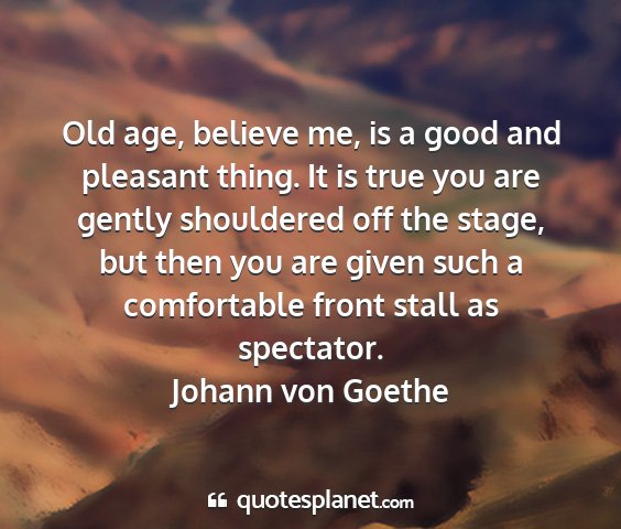 Johann von goethe - old age, believe me, is a good and pleasant...