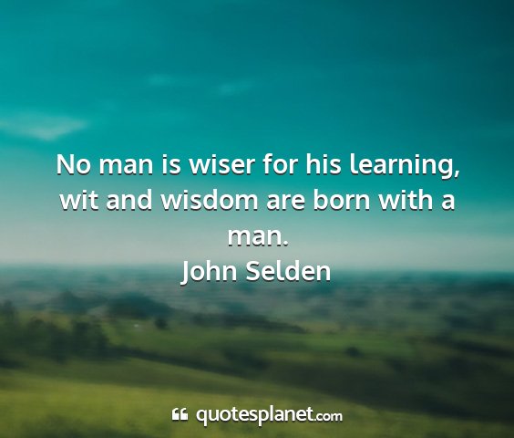 John selden - no man is wiser for his learning, wit and wisdom...