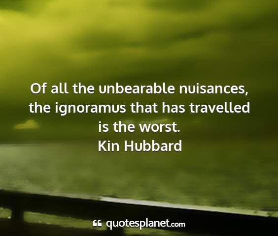 Kin hubbard - of all the unbearable nuisances, the ignoramus...
