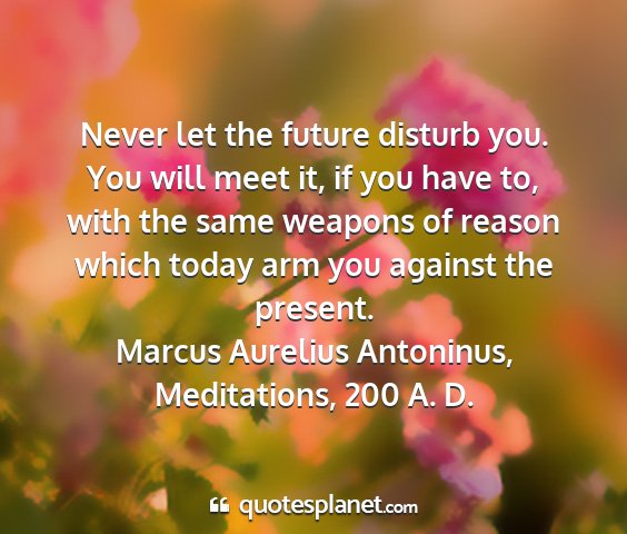 Marcus aurelius antoninus, meditations, 200 a. d. - never let the future disturb you. you will meet...