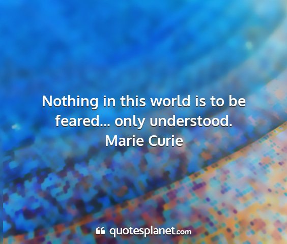 Marie curie - nothing in this world is to be feared... only...