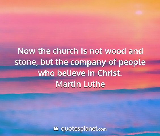 Martin luthe - now the church is not wood and stone, but the...