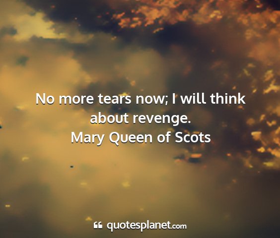 Mary queen of scots - no more tears now; i will think about revenge....