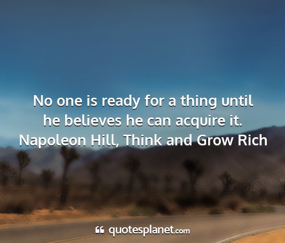 Napoleon hill, think and grow rich - no one is ready for a thing until he believes he...