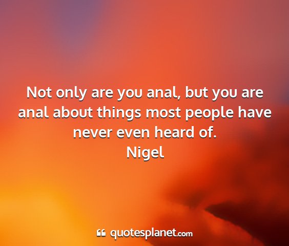Nigel - not only are you anal, but you are anal about...