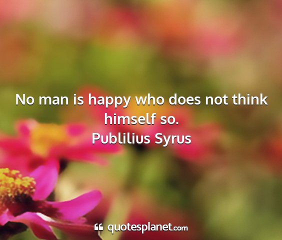 Publilius syrus - no man is happy who does not think himself so....