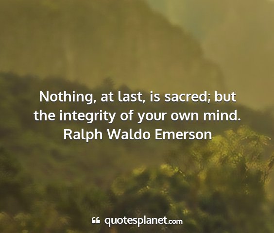 Ralph waldo emerson - nothing, at last, is sacred; but the integrity of...